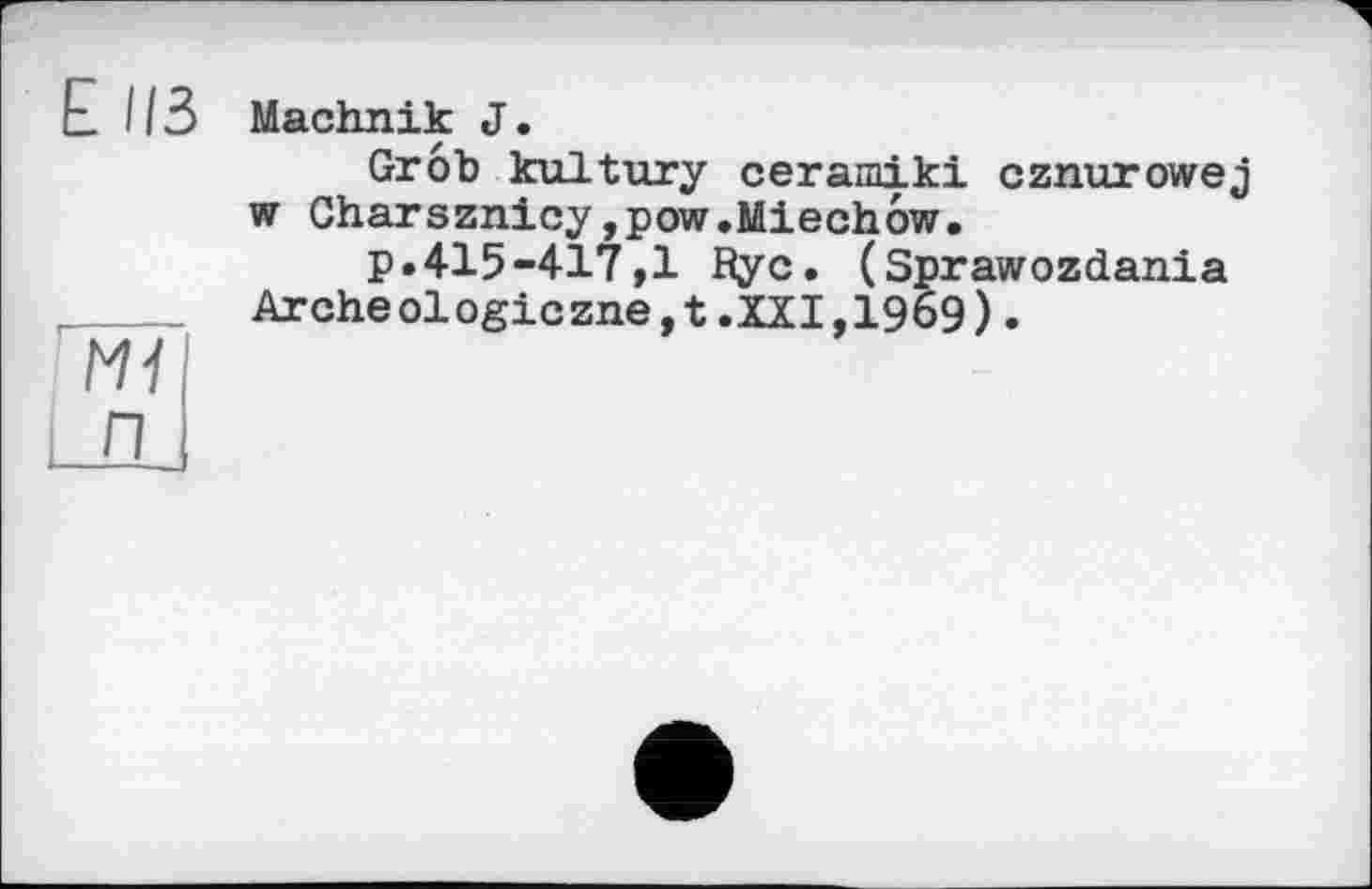 ﻿Е ИЗ
N1
Machnik J.
Grob kultury сегашікі cznurowej w Charsznicy,pow.Miechôw.
p.415-417,1 Rye. (Sprawozdania Archeologiezne,t.XXI,1969).